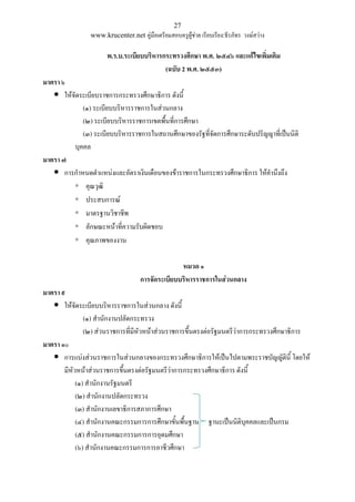 27
www.krucenter.net คู่มือเตรียมสอบครูผู้ช่วย เรียบเรียง:ธีรภัทร วงษ์สว่าง
พ.ร.บ.ระเบียบบริหารกระทรวงศึกษา พ.ศ. ๒๕๔๖ และแก้ไขเพิ่มเติม
(ฉบับ 2 พ.ศ. ๒๕๕๓)
มาตรา ๖
 ให้จัดระเบียบราชการกระทรวงศึกษาธิการ ดังนี้
(๑) ระเบียบบริหารราชการในส่วนกลาง
(๒) ระเบียบบริหารราชการเขตพื้นที่การศึกษา
(๓) ระเบียบบริหารราชการในสถานศึกษาของรัฐที่จัดการศึกษาระดับปริญญาที่เป็นนิติ
บุคคล
มาตรา ๗
 การกาหนดตาแหน่งและอัตราเงินเดือนของข้าราชการในกระทรวงศึกษาธิการ ให้คานึงถึง
◦ คุณวุฒิ
◦ ประสบการณ์
◦ มาตรฐานวิชาชีพ
◦ ลักษณะหน้าที่ความรับผิดชอบ
◦ คุณภาพของงาน
หมวด ๑
การจัดระเบียบบริหารราชการในส่วนกลาง
มาตรา ๙
 ให้จัดระเบียบบริหารราชการในส่วนกลาง ดังนี้
(๑) สานักงานปลัดกระทรวง
(๒) ส่วนราชการที่มีหัวหน้าส่วนราชการขึ้นตรงต่อรัฐมนตรีว่าการกระทรวงศึกษาธิการ
มาตรา ๑๐
 การแบ่งส่วนราชการในส่วนกลางของกระทรวงศึกษาธิการให้เป็นไปตามพระราชบัญญัตินี้ โดยให้
มีหัวหน้าส่วนราชการขึ้นตรงต่อรัฐมนตรีว่าการกระทรวงศึกษาธิการ ดังนี้
(๑) สานักงานรัฐมนตรี
(๒) สานักงานปลัดกระทรวง
(๓) สานักงานเลขาธิการสภาการศึกษา
(๔) สานักงานคณะกรรมการการศึกษาขั้นพื้นฐาน ฐานะเป็นนิติบุคคลและเป็นกรม
(๕) สานักงานคณะกรรมการการอุดมศึกษา
(๖) สานักงานคณะกรรมการการอาชีวศึกษา
 