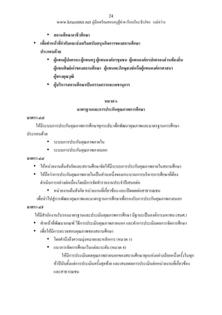 24
www.krucenter.net คู่มือเตรียมสอบครูผู้ช่วย เรียบเรียง:ธีรภัทร วงษ์สว่าง
• สถานศึกษาอาชีวศึกษา
• เพื่อท่าหน้าที่ก่ากับและส่งเสริมสนับสนุนกิจการของสถานศึกษา
ประกอบด้วย
• ผู้แทนผู้ปกครอง ผู้แทนครู ผู้แทนองค์กรชุมชน ผู้แทนองค์กรปกครองส่วนท้องถิ่น
ผู้แทนศิษย์เก่าของสถานศึกษา ผู้แทนพะภิกษุสงฆ์หรือผู้แทนองค์กรศาสนา
ผู้ทรงคุณวุฒิ
• ผู้บริหารสถานศึกษาเป็นกรรมการและเลขานุการ
หมวด ๖
มาตรฐานและการประกันคุณภาพการศึกษา
มาตรา ๔๗
ให้มีระบบการประกันคุณภาพการศึกษาทุกระดับ เพื่อพัฒนาคุณภาพและมาตรฐานการศึกษา
ประกอบด้วย
• ระบบการประกันคุณภาพภายใน
• ระบบการประกันคุณภาพภายนอก
มาตรา ๔๘
• ให้หน่วยงานต้นสังกัดและสถานศึกษาจัดให้มีระบบการประกันคุณภาพภายในสถานศึกษา
• ให้ถือว่าการประกันคุณภาพภายในเป็นส่วนหนึ่งของกระบวนการบริหารการศึกษาที่ต้อง
ดาเนินการอย่างต่อเนื่องโดยมีการจัดทารายงานประจาปีเสนอต่อ
• หน่วยงานต้นสังกัด หน่วยงานที่เกี่ยวข้อง และเปิดเผยต่อสาธารณชน
เพื่อนาไปสู่การพัฒนาคุณภาพและมาตรฐานการศึกษาเพื่อรองรับการประกันคุณภาพภายนอก
มาตรา ๔๙
ให้มีสานักงานรับรองมาตรฐานและประเมินคุณภาพการศึกษา มีฐานะเป็นองค์การมหาชน (สมศ.)
• ทาหน้าที่พัฒนาเกณฑ์ วิธีการประเมินคุณภาพภายนอก และทาการประเมินผลการจัดการศึกษา
• เพื่อให้มีการตรวจสอบคุณภาพของสถานศึกษา
• โดยคานึงถึงความมุ่งหมายและหลักการ (หมวด 1)
• แนวการจัดการศึกษาในแต่ละระดับ (หมวด 4)
ให้มีการประเมินผลคุณภาพภายนอกของสถานศึกษาทุกแห่งอย่างน้อยหนึ่งครั้งในทุก
ห้าปีนับตั้งแต่การประเมินครั้งสุดท้าย และเสนอผลการประเมินต่อหน่วยงานที่เกี่ยวข้อง
และสาธารณชน
 