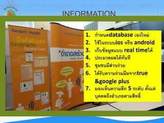 INFORMATION
1. กาหนดdatabase เองใหม่
2. ใช้ในระบบios หรือ android
3. เก็บข้อมูลแบบ real timeได้
4. ประมวลผลได้ทันที
5. ชุมชนมีส่วนร่วม
6. ได้รับความร่วมมือจากtrue
&google plus
7. มองเห็นความลึก 5 ระดับ ตั้งแต่
บุคคลถึงอาเภอตามสิทธิ์
 