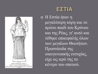  Η Εστία ήταν η
μεγαλύτερη κόρη και το
πρώτο παιδί του Κρόνου
και της Ρέας, γι' αυτό και
τέθηκε επικεφαλής όλων
των μεγάλων Θεοτήτων.
Προστάτιδα της
οικογενειακής ευτυχίας,
είχε ως ιερό της το
κέντρο του σπιτιού.
 