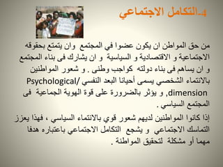 4-‫التكامل‬‫االجتماعي‬
‫عضوا‬ ‫يكون‬ ‫ان‬ ‫المواطن‬ ‫حق‬ ‫من‬‫المجتمع‬ ‫في‬‫وان‬‫بحقو‬ ‫يتمتع‬‫قه‬
‫و‬ ‫السياسية‬ ‫و‬ ‫االقتصادية‬ ‫و‬ ‫االجتماعية‬‫ان‬‫ا‬ ‫بناء‬ ‫فى‬ ‫يشارك‬‫لمجتمع‬
‫وطنى‬ ‫كواجب‬ ‫دولته‬ ‫بناء‬ ‫فى‬ ‫يساهم‬ ‫ان‬ ‫و‬.‫شعور‬ ‫و‬‫المواطنين‬
‫باالنتماء‬‫يسمى‬ ‫الشخصي‬‫أحيانا‬‫النفسي‬ ‫البعد‬Psychological/
dimension,‫و‬‫يؤثر‬‫فى‬ ‫الجماعية‬ ‫الهوية‬ ‫قوة‬ ‫على‬ ‫بالضرورة‬
‫السياسي‬ ‫المجتمع‬.
‫ف‬ ، ‫السياسي‬ ‫باالنتماء‬ ‫قوي‬ ‫شعور‬ ‫لديهم‬ ‫المواطنين‬ ‫كانوا‬ ‫إذا‬‫يعزز‬ ‫هذا‬
‫ه‬ ‫باعتباره‬ ‫االجتماعي‬ ‫التكامل‬ ‫يشجع‬ ‫و‬ ‫االجتماعي‬ ‫التماسك‬‫دفا‬
‫المواطنة‬ ‫لتحقيق‬ ‫مشكلة‬ ‫أو‬ ‫مهما‬.
 