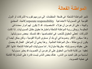 ‫الفعالة‬ ‫المواطنة‬
‫تشير‬‫المنظمات‬ ‫فلسفة‬ ‫فى‬ ‫النشطة‬ ‫المواطنة‬‫دورمهم‬ ‫الى‬‫أ‬ ‫الشركات‬ ‫به‬ ‫تقوم‬‫الدول‬ ‫و‬
‫االجتماعية‬ ‫المسؤولية‬ ‫فى‬ ‫القومية‬Corporate responsibility‫المجتمع‬ ‫اتجاه‬
‫فى‬ ‫محددة‬ ‫أدوار‬ ‫لهم‬ ‫يكون‬ ‫ال‬ ‫قد‬ ‫الشخصيات‬ ‫هؤالء‬ ‫أن‬ ‫من‬ ‫الرغم‬ ‫على‬ ، ‫والبيئة‬
‫الحكومة‬.‫ويمكن‬‫المسؤوليات‬ ‫مقابل‬ ‫حقوق‬ ‫باعتبارها‬ ‫النشطة‬ ‫المواطنة‬ ‫رؤية‬.‫إذا‬‫كانت‬
‫مس‬ ‫ببعض‬ ‫تتمسك‬ ‫فقد‬ ، ‫اختصاصها‬ ‫فى‬ ‫للشعب‬ ‫الحقوق‬ ‫تعطي‬ ‫الشركات‬‫ؤولياتها‬.
‫أ‬ ‫يمكن‬ ‫ولكن‬ ، ‫القومية‬ ‫الدولة‬ ‫مستوى‬ ‫أو‬ ‫بلد‬ ‫أي‬ ‫في‬ ‫وضوحا‬ ‫األكثر‬ ‫سيكون‬ ‫وهذا‬‫أن‬ ‫يضا‬
‫العالمية‬ ‫المواطنة‬ ‫مثل‬ ، ‫نطاقا‬ ‫أوسع‬ ‫يكون‬.‫يح‬ ‫قد‬ ‫الفعال‬ ‫المواطن‬ ‫أن‬ ‫يعني‬ ‫وهذا‬‫صل‬
‫متوازنة‬ ‫بطريقة‬ ‫ومسؤولياته‬ ‫حقوقه‬ ‫على‬.‫ف‬ ‫النشطة‬ ‫المواطنة‬ ‫مسؤوليات‬ ‫اما‬‫أكثر‬ ‫انها‬
‫مس‬ ‫يعتبر‬ ‫قد‬ ‫التصويت‬ ‫أن‬ ‫من‬ ‫الرغم‬ ‫على‬ ‫الحقوق‬ ‫من‬ ‫قائمة‬ ‫كتابة‬ ‫من‬ ‫تعقيدا‬‫ؤولية‬
‫المشارك‬ ‫على‬ ‫قادرة‬ ‫ليست‬ ‫الناس‬ ‫بعض‬ ‫هناك‬ ،‫الناس‬ ‫من‬ ‫العديد‬ ‫قبل‬ ‫من‬ ‫أساسية‬‫الكاملة‬ ‫ة‬
‫التصويت‬ ‫عملية‬ ‫في‬.
 