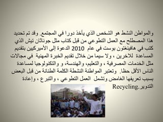 ‫المجتمع‬ ‫في‬ ‫دورا‬ ‫يأخذ‬ ‫الذي‬ ‫الشخص‬ ‫هو‬ ‫النشط‬ ‫والمواطن‬.‫تح‬ ‫تم‬ ‫وقد‬‫ديد‬
‫تيش‬ ‫جوناثان‬ ‫مثل‬ ‫كتاب‬ ‫قبل‬ ‫من‬ ‫التطوعي‬ ‫العمل‬ ‫مع‬ ‫المصطلح‬ ‫هذا‬‫الذي‬
‫عام‬ ‫في‬ ‫بوست‬ ‫هافينغتون‬ ‫في‬ ‫كتب‬2010‫بتقديم‬ ‫األميركيين‬ ‫إلى‬ ‫الدعوة‬
‫م‬ ‫في‬ ‫المهنية‬ ‫الخبرة‬ ‫تقديم‬ ‫خالل‬ ‫من‬ ‫سيما‬ ‫وال‬ ، ‫لالخرين‬ ‫المساعدة‬‫جاالت‬
‫ل‬ ‫والتكنولوجيا‬ ‫و‬ ،‫والهندسة‬ ،‫والتعليم‬ ، ‫المصرفية‬ ‫الخدمات‬ ‫مثل‬‫مساعدة‬
‫حظا‬ ‫األقل‬ ‫الناس‬.‫قبل‬ ‫من‬ ‫الطنانة‬ ‫الكلمة‬ ‫النشطة‬ ‫المواطنة‬ ‫وتعتبر‬‫البعض‬
‫وإع‬ ، ‫والتبرع‬ ، ‫التطوعي‬ ‫العمل‬ ‫وتشمل‬ ‫الغامض‬ ‫تعريفها‬ ‫بسبب‬‫ادة‬
‫التدوير‬.Recycling
 