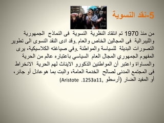 5-‫نقد‬‫النسوية‬
‫منذ‬ ‫من‬1970‫الجمهورية‬ ‫النماذج‬ ‫فى‬ ‫النسوية‬ ‫النظرية‬ ‫انتقاد‬ ‫تم‬
‫والعام‬ ‫الخاص‬ ‫المجالين‬ ‫فى‬ ‫والليبرالية‬.‫تطوير‬ ‫الى‬ ‫النسوى‬ ‫النقد‬ ‫ادى‬ ‫وقد‬
‫والمواطنة‬ ‫للسياسة‬ ‫البديلة‬ ‫التصورات‬.‫يرى‬ ،‫الكالسيكية‬ ‫صياغته‬ ‫وفي‬
‫العام‬ ‫المجال‬ ‫الجمهوري‬ ‫المفهوم‬‫الحري‬ ‫من‬ ‫عالم‬ ‫باعتباره‬ ‫السياسي‬‫ة‬
‫االنخ‬ ‫الحرية‬ ‫لهم‬ ‫االيناث‬ ‫الذكورو‬ ‫المواطنين‬ ‫أن‬ ‫واعتبر‬ ‫والمساواة‬‫راط‬
‫جائ‬ ‫أو‬ ‫هوعادل‬ ‫بما‬ ‫والبت‬ ،‫العامة‬ ‫الخدمة‬ ‫لصالح‬ ‫المدنى‬ ‫المجتمع‬ ‫فى‬،‫ر‬
‫المفيد‬ ‫أو‬‫الضار‬(‫أرسطو‬,(Aristote .1253a11
 