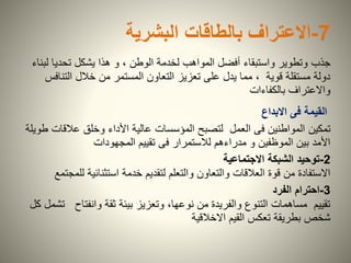 7-‫بالطاقات‬ ‫االعتراف‬‫البشرية‬
‫جذب‬‫ل‬ ‫تحديا‬ ‫يشكل‬ ‫هذا‬ ‫و‬ ، ‫الوطن‬ ‫لخدمة‬ ‫المواهب‬ ‫أفضل‬ ‫واستبقاء‬ ‫وتطوير‬‫بناء‬
‫التن‬ ‫خالل‬ ‫من‬ ‫المستمر‬ ‫التعاون‬ ‫تعزيز‬ ‫على‬ ‫يدل‬ ‫مما‬ ، ‫قوية‬ ‫مستقلة‬ ‫دولة‬‫افس‬
‫بالكفاءات‬ ‫واالعتراف‬
‫القيمة‬‫فى‬‫االبداع‬
‫تمكين‬‫عالق‬ ‫وخلق‬ ‫األداء‬ ‫عالية‬ ‫المؤسسات‬ ‫لتصبح‬ ‫العمل‬ ‫فى‬ ‫المواطنين‬‫طويلة‬ ‫ات‬
‫المجهودات‬ ‫تقييم‬ ‫فى‬ ‫لالستمرار‬ ‫مدراءهم‬ ‫و‬ ‫الموظفين‬ ‫بين‬ ‫األمد‬
2-‫االجتماعية‬ ‫الشبكة‬ ‫توحيد‬
‫ل‬ ‫استثنائية‬ ‫خدمة‬ ‫لتقديم‬ ‫والتعلم‬ ‫والتعاون‬ ‫العالقات‬ ‫قوة‬ ‫من‬ ‫االستفادة‬‫لمجتمع‬
3-‫احترام‬‫الفرد‬
‫وانفتاح‬ ‫ثقة‬ ‫بيئة‬ ‫وتعزيز‬ ،‫نوعها‬ ‫من‬ ‫والفريدة‬ ‫التنوع‬ ‫مساهمات‬ ‫تقييم‬‫كل‬ ‫تشمل‬
‫االخالقية‬ ‫القيم‬ ‫تعكس‬ ‫بطريقة‬ ‫شخص‬
 