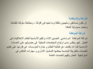 ‫واالستقامة‬ ‫النزاهة‬
‫سلوكنا‬ ‫ومطابقة‬ ، ‫اقوالنا‬ ‫فى‬ ‫نعنيه‬ ‫وما‬ ‫بالثقة‬ ‫وملهمين‬ ‫صادقين‬ ‫نكون‬ ‫ان‬‫لكلماتنا‬
‫أفعالنا‬ ‫مسؤولية‬ ‫وتحمل‬
‫شراكة‬‫المواطنة‬
‫االخالقيا‬ ‫لنظام‬ ‫األساسية‬ ‫والقيم‬ ‫االداء‬ ‫لتحسين‬ ‫أمراساسي‬ ‫المواطنة‬ ‫شراكة‬‫فى‬ ‫ت‬
‫العمل‬.‫الخدمات‬ ‫على‬ ‫حصولهم‬ ‫فى‬ ‫المحلية‬ ‫المجتمعات‬ ‫ارتياح‬ ‫مدى‬ ‫يعكس‬ ‫فهو‬
‫عل‬ ‫قدرتها‬ ‫فى‬ ‫المؤسسات‬ ‫جدارة‬ ‫و‬ ‫النظام‬ ‫فعالية‬ ‫عن‬ ‫يكشف‬ ‫انه‬ ‫كما‬ ‫االساسية‬‫تقديم‬ ‫ى‬
‫فى‬ ‫التنافس‬ ‫مهارات‬ ‫و‬ ‫االدارى‬ ‫التسلسل‬ ‫يحكمها‬ ‫المناسبة‬ ‫بالطريقة‬ ‫الخدمات‬
‫العامة‬ ‫الخدمات‬ ‫وتقييم‬ ‫العمل‬ ‫استراتجية‬
 