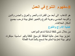 8-‫مفهوم‬‫العمل‬ ‫في‬ ‫التنوع‬
‫والدين‬ ‫والجنس‬ ‫والعرق‬ ‫والعمر‬ ‫القدرات‬ ‫من‬ ‫أبعد‬ ‫الى‬ ‫الذهاب‬ ‫هو‬
‫ب‬ ‫ترحب‬ ‫بيئة‬ ‫لخلق‬ ‫والتعبير‬ ‫النوع‬ ‫وهوية‬ ‫الجنسي‬ ‫والتوجه‬‫جميع‬
‫الخالفات‬ ‫أشكال‬.
‫والتنوع‬ ‫االدراج‬ ‫عملية‬
‫المواهب‬ ‫تدعم‬ ‫شاملة‬ ‫ثقافة‬ ‫تبني‬ ‫خالل‬ ‫من‬
‫اساس‬ ‫وقيم‬ ‫ثقافة‬ ‫لترسيخ‬ ‫الطاقة‬ ‫عالية‬ ‫عمل‬ ‫بيئة‬ ‫تعزيز‬،‫مبتكرة‬ ‫ية‬
‫الفعالة‬ ‫فسة‬ ‫بالمنا‬ ‫تسمح‬ ‫لمتنوعة‬ ‫تعاونية‬ ‫بيئة‬ ‫توفير‬
 