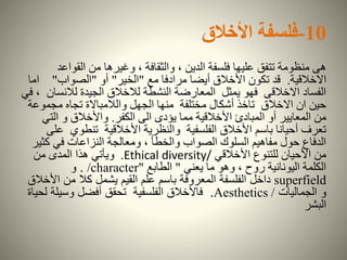 10-‫فلسفة‬‫األخالق‬
‫القواع‬ ‫من‬ ‫وغيرها‬ ، ‫والثقافة‬ ، ‫الدين‬ ‫فلسفة‬ ‫عليها‬ ‫تتفق‬ ‫منظومة‬ ‫هى‬‫د‬
‫االخالقية‬.‫مع‬ ‫مرادفا‬ ‫أيضا‬ ‫األخالق‬ ‫تكون‬ ‫قد‬"‫الخير‬"‫أو‬"‫الصواب‬"‫ا‬‫ما‬
‫لالن‬ ‫الجيدة‬ ‫لالخالق‬ ‫النشطة‬ ‫المعارضة‬ ‫يمثل‬ ‫فهو‬ ‫االخالقى‬ ‫الفساد‬‫في‬ ، ‫سان‬
‫مجمو‬ ‫تجاه‬ ‫والالمباالة‬ ‫الجهل‬ ‫منها‬ ‫مختلفة‬ ‫أشكال‬ ‫تاخذ‬ ‫االخالق‬ ‫ان‬ ‫حين‬‫عة‬
‫الكفر‬ ‫الى‬ ‫يؤدى‬ ‫مما‬ ‫األخالقية‬ ‫المبادئ‬ ‫أو‬ ‫المعايير‬ ‫من‬.‫الت‬ ‫و‬ ‫واألخالق‬‫ي‬
‫تنطوي‬ ‫األخالقية‬ ‫والنظرية‬ ‫الفلسفية‬ ‫األخالق‬ ‫باسم‬ ‫أحيانا‬ ‫تعرف‬‫على‬
‫ك‬ ‫في‬ ‫النزاعات‬ ‫ومعالجة‬ ، ‫والخطأ‬ ‫الصواب‬ ‫السلوك‬ ‫مفاهيم‬ ‫حول‬ ‫الدفاع‬‫ثير‬
‫األخالقي‬ ‫للتنوع‬ ‫األحيان‬ ‫من‬Ethical diversity/.‫من‬ ‫المدى‬ ‫هذا‬ ‫ويأتي‬
‫يعني‬ ‫ما‬ ‫وهو‬ ، ‫روح‬ ‫اليونانية‬ ‫الكلمة‬"‫الطابع‬"/character.‫و‬
superfield‫األ‬ ‫من‬ ‫كال‬ ‫يشمل‬ ‫القيم‬ ‫علم‬ ‫باسم‬ ‫المعروفة‬ ‫الفلسفة‬ ‫داخل‬‫خالق‬
‫الجماليات‬ ‫و‬Aesthetics /.‫وسيل‬ ‫أفضل‬ ‫تحقق‬ ‫الفلسفية‬ ‫فاألخالق‬‫لحياة‬ ‫ة‬
‫البشر‬
 