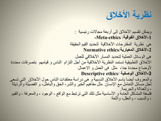 ‫األخالق‬ ‫نظرية‬
‫رئيسية‬ ‫مجاالت‬ ‫أربعة‬ ‫إلى‬ ‫األخالق‬ ‫تقسيم‬ ‫ويمكن‬:
1-‫الفوقية‬ ‫األخالق‬-Meta-ethics /
‫نظرية‬ ‫هى‬‫الحقيقة‬ ‫القيم‬ ‫لتحديد‬ ‫األخالقية‬ ‫المقترحات‬
2-‫المعيارية‬ ‫األخالق‬Normative ethics/
‫هى‬‫للعمل‬ ‫األخالقي‬ ‫المسار‬ ‫لتحديد‬ ‫العملية‬ ‫الوسائل‬
‫بتص‬ ‫قيامهم‬ ‫و‬ ‫الناس‬ ‫التزام‬ ‫أجل‬ ‫من‬ ‫األخالقية‬ ‫النظرية‬ ‫تستمد‬ ‫التطبيقية‬ ‫األخالق‬‫محددة‬ ‫رفات‬
‫االعمال‬ ‫و‬ ‫العمل‬ ‫فى‬ ‫مثل‬ ،‫جدا‬ ‫محددة‬ ‫ألوضاع‬
3-‫الوصفية‬ ‫األخالق‬Descriptive ethics/
‫الت‬ ‫األخالق‬ ‫حول‬ ‫الناس‬ ‫معتقدات‬ ‫دراسة‬ ‫هى‬ ‫و‬ ‫النسبية‬ ‫األخالق‬ ‫باسم‬ ‫أيضا‬ ‫والمعروف‬‫تسعى‬ ‫ى‬
‫الفضي‬ ‫و‬ ،‫والباطل‬ ‫الحق‬ ،‫والشر‬ ‫الخير‬ ‫مفاهيم‬ ‫مثل‬ ‫اإلنسان‬ ‫مع‬ ‫التعامل‬ ‫مسائل‬ ‫لحل‬‫والرذيلة‬ ‫لة‬
‫والجريمة‬ ‫والعدالة‬ ،.
‫والم‬ ، ‫الوجود‬ ، ‫الواقع‬ ‫مع‬ ‫ترتبط‬ ‫التي‬ ‫تلك‬ ‫مثل‬ ‫األساسية‬ ‫و‬ ‫العامة‬ ‫المشاكل‬ ‫فلسفة‬‫والقيم‬ ، ‫عرفة‬
‫واللغة‬ ،‫والعقل‬ ، ‫والسبب‬ ،
 
