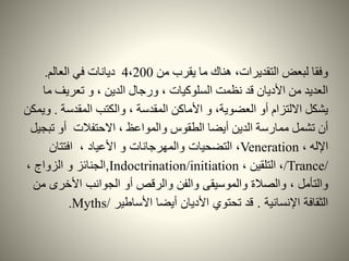 ‫من‬ ‫يقرب‬ ‫ما‬ ‫هناك‬ ،‫التقديرات‬ ‫لبعض‬ ‫وفقا‬4،200‫ديانات‬‫العالم‬ ‫في‬.
‫م‬ ‫تعريف‬ ‫و‬ ، ‫الدين‬ ‫ورجال‬ ، ‫السلوكيات‬ ‫نظمت‬ ‫قد‬ ‫األديان‬ ‫من‬ ‫العديد‬‫ا‬
‫المقدسة‬ ‫والكتب‬ ، ‫المقدسة‬ ‫األماكن‬ ‫و‬ ،‫العضوية‬ ‫أو‬ ‫االلتزام‬ ‫يشكل‬.‫ويمكن‬
‫ممارسة‬ ‫تشمل‬ ‫أن‬‫الدين‬‫تب‬ ‫أو‬ ‫االحتفالت‬ ، ‫والمواعظ‬ ‫الطقوس‬ ‫أيضا‬‫جيل‬
، ‫اإلله‬Veneration‫األعياد‬ ‫و‬ ‫والمهرجانات‬ ‫التضحيات‬ ،،‫افتتان‬
/Trance/، ‫التلقين‬ ،Indoctrination/initiation,‫الجنائز‬، ‫الزواج‬ ‫و‬
‫م‬ ‫األخرى‬ ‫الجوانب‬ ‫أو‬ ‫والرقص‬ ‫والفن‬ ‫والموسيقى‬ ‫والصالة‬ ، ‫والتأمل‬‫ن‬
‫اإلنسانية‬ ‫الثقافة‬.‫األساطير‬ ‫أيضا‬ ‫األديان‬ ‫تحتوي‬ ‫قد‬Myths/.
 
