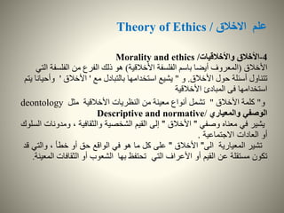 ‫االخالق‬ ‫علم‬Theory of Ethics /
4-‫واألخالقيات‬ ‫األخالق‬Morality and ethics /
‫األخالق‬(‫األخالقية‬ ‫الفلسفة‬ ‫باسم‬ ‫أيضا‬ ‫المعروف‬)‫الفلسف‬ ‫من‬ ‫الفرع‬ ‫ذلك‬ ‫هو‬‫التي‬ ‫ة‬
‫األخالق‬ ‫حول‬ ‫أسئلة‬ ‫تتناول‬.‫و‬"‫مع‬ ‫بالتبادل‬ ‫استخدامها‬ ‫يشيع‬'‫األخالق‬'‫وأح‬‫يتم‬ ‫يانا‬
‫استخدامها‬‫المبادئ‬ ‫فى‬‫األخالقية‬
‫و‬"‫األخالق‬ ‫كلمة‬"‫مثل‬ ‫األخالقية‬ ‫النظريات‬ ‫من‬ ‫معينة‬ ‫أنواع‬ ‫تشمل‬deontology
‫والمعياري‬ ‫الوصفي‬Descriptive and normative/
‫وصفي‬ ‫معناه‬ ‫في‬ ‫يشير‬"‫األخالق‬"‫ومدو‬ ، ‫والثقافية‬ ‫الشخصية‬ ‫القيم‬ ‫إلى‬‫السلوك‬ ‫نات‬
‫االجتماعية‬ ‫العادات‬ ‫أو‬.
‫الى‬ ‫المعيارية‬ ‫تشير‬"‫األخالق‬"‫والتي‬ ، ‫خطأ‬ ‫أو‬ ‫حق‬ ‫الواقع‬ ‫في‬ ‫هو‬ ‫ما‬ ‫كل‬ ‫على‬‫قد‬
‫التي‬ ‫األعراف‬ ‫أو‬ ‫القيم‬ ‫عن‬ ‫مستقلة‬ ‫تكون‬‫الثقافات‬ ‫أو‬ ‫الشعوب‬ ‫بها‬ ‫تحتفظ‬‫المعينة‬.
 