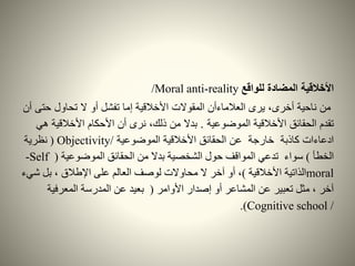 ‫للواقع‬ ‫المضادة‬ ‫األخالقية‬/Moral anti-reality
‫حت‬ ‫تحاول‬ ‫ال‬ ‫أو‬ ‫تفشل‬ ‫إما‬ ‫األخالقية‬ ‫المقوالت‬ ‫العالماءأن‬ ‫يرى‬ ،‫أخرى‬ ‫ناحية‬ ‫من‬‫أن‬ ‫ى‬
‫الموضوعية‬ ‫األخالقية‬ ‫الحقائق‬ ‫تقدم‬.‫األخالقية‬ ‫األحكام‬ ‫أن‬ ‫نرى‬ ،‫ذلك‬ ‫من‬ ‫بدال‬‫هي‬
‫الموضوعية‬ ‫األخالقية‬ ‫الحقائق‬ ‫عن‬ ‫خارجة‬ ‫كاذبة‬ ‫ادعاءات‬Objectivity/(‫نظرية‬
‫الخطأ‬)‫الموضوعية‬ ‫الحقائق‬ ‫من‬ ‫بدال‬ ‫الشخصية‬ ‫حول‬ ‫المواقف‬ ‫تدعي‬ ‫سواء‬(-Self
moral‫األخالقية‬ ‫الذاتية‬)‫ش‬ ‫بل‬ ، ‫اإلطالق‬ ‫على‬ ‫العالم‬ ‫لوصف‬ ‫محاوالت‬ ‫ال‬ ‫آخر‬ ‫أو‬ ،‫يء‬
‫األوامر‬ ‫إصدار‬ ‫أو‬ ‫المشاعر‬ ‫عن‬ ‫تعبير‬ ‫مثل‬ ، ‫آخر‬(‫المعرفية‬ ‫المدرسة‬ ‫عن‬ ‫بعيد‬
Cognitive school /.)
 