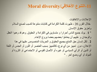 11-‫التنوع‬‫األخالقي‬Moral diversity/
‫واالتفاقيات‬ ‫اإلعالنات‬
‫القرن‬ ‫خالل‬20‫السالم‬ ‫لصنع‬ ‫كسبب‬ ‫متنوعة‬ ‫كتابات‬ ‫في‬ ‫الكرامة‬ ‫كلمة‬ ‫ظهرت‬ ،
‫اإلنسان‬ ‫حقوق‬ ‫وتعزيز‬.
"1.‫الحقوق‬ ‫و‬ ‫الكرامة‬ ‫في‬ ‫متساوين‬ ‫و‬ ‫أحرارا‬ ‫الناس‬ ‫جميع‬ ‫يولد‬.‫ال‬ ‫وهبوا‬ ‫قد‬ ‫وهم‬‫عقل‬
‫اإلخاء‬ ‫بروح‬ ‫بعضا‬ ‫بعضهم‬ ‫يعاملوا‬ ‫أن‬ ‫عليهم‬ ‫و‬ ‫والوجدان‬.
2.‫هذ‬ ‫في‬ ‫عليها‬ ‫المنصوص‬ ‫الحريات‬ ‫و‬ ‫الحقوق‬ ‫بجميع‬ ‫التمتع‬ ‫حق‬ ‫إنسان‬ ‫لكل‬‫ا‬
‫الجنس‬ ‫أو‬ ‫اللون‬ ‫أو‬ ‫العنصر‬ ‫بسبب‬ ‫كالتمييز‬ ،‫نوع‬ ‫أي‬ ‫من‬ ‫تمييز‬ ‫دون‬ ،‫اإلعالن‬‫اللغة‬ ‫أو‬
‫أو‬ ‫الثروة‬ ‫أو‬ ‫االجتماعي‬ ‫أو‬ ‫القومي‬ ‫األصل‬ ‫أو‬ ‫غيره‬ ‫أو‬ ‫السياسي‬ ‫الرأي‬ ‫أو‬ ‫الدين‬ ‫أو‬
‫آخر‬ ‫وضع‬ ‫أي‬ ‫أو‬ ‫المولد‬" .
 