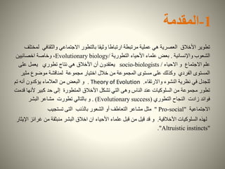 1-‫المقدمة‬
‫والثقافي‬ ‫االجتماعي‬ ‫بالتطور‬ ‫وثيقا‬ ‫ارتباطا‬ ‫مرتبطة‬ ‫عملية‬ ‫هي‬ ‫العصرية‬ ‫األخالق‬ ‫تطوير‬‫لمختلف‬
‫واإلنسانية‬ ‫الشعوب‬.‫التطورية‬ ‫األحياء‬ ‫علماء‬ ‫بعض‬Evolutionary biology/‫اخصائيين‬ ‫وخاصة‬ ،
‫االحياء‬ ‫و‬ ‫االجتماع‬ ‫علم‬/socio-biologists‫تطوري‬ ‫نتاج‬ ‫هي‬ ‫األخالق‬ ‫أن‬ ‫يعتقدون‬‫على‬ ‫يعمل‬
‫مثي‬ ‫موضوع‬ ‫لمناقشة‬ ‫مجموعة‬ ‫اختيار‬ ‫خالل‬ ‫من‬ ‫المجموعة‬ ‫مستوى‬ ‫على‬ ‫وكذلك‬ ‫الفردي‬ ‫المستوى‬‫ر‬
‫واالرتقاء‬ ‫النشوء‬ ‫نظرية‬ ‫في‬ ‫للجدل‬.Theory of Evolution.‫و‬‫البعض‬‫تم‬ ‫أنه‬ ‫يؤكدون‬ ‫العالماء‬ ‫من‬
‫ألن‬ ‫كبير‬ ‫حد‬ ‫إلى‬ ‫المتطورة‬ ‫األخالق‬ ‫تشكل‬ ‫التي‬ ‫وهى‬ ‫الناس‬ ‫عند‬ ‫السلوكيات‬ ‫من‬ ‫مجموعة‬ ‫تطور‬‫قدمت‬ ‫ها‬
‫النجاح‬ ‫زادت‬ ‫فوائد‬‫التطوري‬Evolutionary success). )‫تطورت‬ ‫بالتالي‬ ‫و‬‫البشر‬ ‫مشاعر‬
‫االجتماعية‬Pro-social""‫بالذنب‬ ‫الشعور‬ ‫أو‬ ‫التعاطف‬ ‫مشاعر‬ ‫مثل‬‫تستجيب‬ ‫التى‬
‫األخالقية‬ ‫السلوكيات‬ ‫لهذه‬.‫قد‬ ‫و‬‫غرا‬ ‫من‬ ‫منبثقة‬ ‫البشر‬ ‫اخالق‬ ‫ان‬ ‫األحياء‬ ‫علماء‬ ‫قبل‬ ‫من‬ ‫قيل‬‫اإليثار‬ ‫ئز‬
"Altruistic instincts".
 
