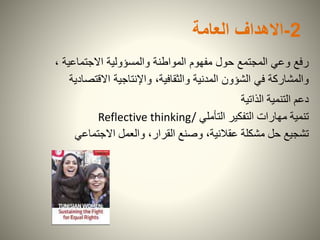 2-‫االهداف‬‫العامة‬
، ‫االجتماعية‬ ‫والمسؤولية‬ ‫المواطنة‬ ‫مفهوم‬ ‫حول‬ ‫المجتمع‬ ‫وعي‬ ‫رفع‬
‫االقتصاد‬ ‫واإلنتاجية‬ ،‫والثقافية‬ ‫المدنية‬ ‫الشؤون‬ ‫في‬ ‫والمشاركة‬‫ية‬
‫الذاتية‬ ‫التنمية‬ ‫دعم‬
‫التأملي‬ ‫التفكير‬ ‫مهارات‬ ‫تنمية‬Reflective thinking/
‫االجتماعي‬ ‫والعمل‬ ،‫القرار‬ ‫وصنع‬ ،‫عقالنية‬ ‫مشكلة‬ ‫حل‬ ‫تشجيع‬
 