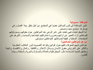 ‫المواطنة‬‫مسؤولية‬
‫تشير‬‫ف‬ ‫و‬ ‫أفضل‬ ‫بيئة‬ ‫خلق‬ ‫أجل‬ ‫من‬ ‫المجتمع‬ ‫في‬ ‫عضوا‬ ‫المواطن‬ ‫كون‬ ‫إلى‬ ‫المواطنة‬‫ي‬
‫ومنسجم‬ ‫سعيد‬ ‫مجتمع‬ ‫جوهرها‬.
‫المواطنين‬ ‫عند‬ ‫الوعى‬ ‫نشر‬ ‫على‬ ‫تعتمد‬ ‫فهى‬ ‫الديمقراطيات‬ ‫اما‬‫حول‬‫ومسؤول‬ ‫حقوقهم‬‫ياتهم‬
‫كمواطنين‬‫ازاء‬‫تأثير‬ ‫و‬ ‫والسياسيا‬ ‫اجتماعيا‬ ‫مشاركتهم‬ ‫وضرورة‬ ‫آرائهم‬ ‫عن‬ ‫التعبير‬‫على‬ ‫هم‬
‫مسؤولين‬ ‫كمواطنين‬ ‫تصرفاتهم‬ ‫كيفية‬ ‫و‬ ‫المحلية‬ ‫المجتمعات‬.
‫الصالحين؟‬ ‫المواطنين‬ ‫هم‬ ‫من‬
‫لديهم‬ ‫الذين‬ ‫هم‬‫حول‬ ‫والفهم‬ ‫المعرفة‬:‫الحكو‬ ‫المكاتب‬ ‫لدور‬ ‫التصويت‬ ‫وقواعد‬ ‫قوانين‬‫مية‬
‫حقوق‬ ‫فى‬ ‫التنوع‬ ‫على‬ ‫والتأثير‬‫اإلنسان‬‫ووسائل‬‫اإلعالم‬,‫والثقافية‬,‫والمال‬,‫واالق‬‫تصاد‬,‫والبيئة‬
‫المستدامة‬ ‫التنمية‬ ‫ومفاهيم‬‫مثل‬:‫وس‬ ‫والسلطة‬ ‫والحرية‬ ‫والمساواة‬ ‫والعدالة‬ ‫الديمقراطية‬‫يادة‬
‫القانون‬.
 