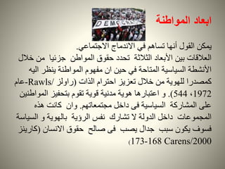 ‫المواطنة‬ ‫ابعاد‬
‫يمكن‬‫االجتماعي‬ ‫االندماج‬ ‫في‬ ‫تساهم‬ ‫أنها‬ ‫القول‬.
‫م‬ ‫جزئيا‬ ‫المواطن‬ ‫حقوق‬ ‫تحدد‬ ‫الثالثة‬ ‫األبعاد‬ ‫بين‬ ‫العالقات‬‫خالل‬ ‫ن‬
‫ا‬ ‫ينظر‬ ‫المواطنة‬ ‫مفهوم‬ ‫ان‬ ‫حين‬ ‫في‬ ‫المتاحة‬ ‫السياسية‬ ‫األنشطة‬‫ليه‬
‫الذات‬ ‫احترام‬ ‫تعزيز‬ ‫خالل‬ ‫من‬ ‫للهوية‬ ‫كمصدرا‬(‫راولز‬Rawls/-‫عام‬
1972،544.)‫الموا‬ ‫بتحفيز‬ ‫تقوم‬ ‫قوية‬ ‫مدنية‬ ‫هوية‬ ‫اعتبارها‬ ‫و‬‫طنين‬
‫مجتمعاتهم‬ ‫داخل‬ ‫فى‬ ‫السياسية‬ ‫المشاركة‬ ‫على‬.‫هذه‬ ‫كانت‬ ‫وان‬
‫الس‬ ‫و‬ ‫بالهوية‬ ‫الرؤية‬ ‫نفس‬ ‫تشارك‬ ‫ال‬ ‫الدولة‬ ‫داخل‬ ‫المجموعات‬‫ياسة‬
‫االنسان‬ ‫حقوق‬ ‫صالح‬ ‫فى‬ ‫يصب‬ ‫جدال‬ ‫سبب‬ ‫يكون‬ ‫فسوف‬(‫ك‬‫ارينز‬
2000Carens/168-173)
 