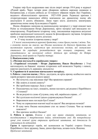 Уперше твір було надруковано вже після смерті автора 1914 року в журналі
«Рідний край». Через чотири роки «Бояриня» вийшла окремою книжкою в
Катеринославі, а згодом увійшла до 12-томного зібрання творів Лесі Українки,
виданого «Книгоспілкою» протягом 1927-1930 років. Радянські критики і
літературознавці намагалися обійти мовчанкою цю драматичну поему або
аналізувати її досить обмежено. Лише через шість десятиліть замовчувань
драматична поема знову була видана в Україні.
Поема «Бояриня» написана на національному матеріалі ( у творі описані часи
Руїни за гетьманування Петра Дорошенка), проте матеріал цей викладено по-
новаторському. Розробляючи історичну тему, письменниця порушила актуальні
проблеми національної психології, надала їм філософського звучання. Історична
канва у творі відтворена досить детально.
• У чому полягає історична канва у творі?
( У поемі змальовуються церковні братства, в яких брали участь і жінки. Так,
з сюжету поеми ми знаємо, що Оксана належала до дівочого братства, яке
виготовляло корогви; згадується про московських посіпак, які зневажливо
ставилися до українців; розповідається про козацьку старшину, яка
«понадивилась» на московські соболі; йдеться про недовіру до Петра
Дорошенка, який привів на Україну татар).
2. Повідомлення учнів
1. «Мотиви ностальгії в українських творах»
2. «Українські гетьмани - Петро Дорошенко, Павло Полуботок» ( Учні
наголошують на бажанні відомих історичних осіб визволити Україну з неволі,
коротко аналізують їх державну діяльність).
V. Сприйняття й засвоєння навчального матеріалу.
1. Робота з текстом поеми. ( Мета- дослідити, як крізь призму особистого життя
героїв розкрито трагедію рідного краю)
• Які почуття у вас викликав твір? Яке враження справив?
• Що лежить в основі сюжету?
• Які проблеми порушує Леся у творі?
• Посилаючись на текст, покажіть, якими постають дві родини ( Перебійного
і Степана)?
• Як ви розумієте слова «Сутужна, сину мій, вкраїнська справа…»?
• Які суспільно-політичні ідеали супроводжувала Оксана?
• Виразником яких поглядів був Степан?
• Чому не справдилися взаємні надії на щастя? Яка авторська позиція?
• В одну мить Оксана несподівано стає на захист Степана. Чим це можна
пояснити?
• Яка причина загибелі Оксани?
2. Робота в групах. Кожна з груп має право ставити запитання, не
погоджуватися з твердженням інших, відстоювати свої. На попередньому
уроці учні кожної групи отримали проблемні запитання, які допомогли їм
готуватися до відповідей.
Група А характеризує героїв, які залишилися на Україні: старого Олексу
Перебійного і його дружину, Івана, дівчат-братчиць, козака-гостя, Яхненка.
Проблемні запитання
 