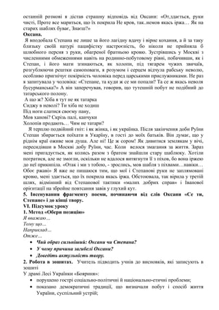 останній розмові я дістав страшну відповідь від Оксани: «От,здається, руки
чисті, Проте все мариться, що їх покрила Не кров, так..немов якась іржа… Як на
старих шаблях буває, Знаєш?»
Оксана.
Я вподобала Степана не лише за його лагідну вдачу і вірне кохання, а й за таку
близьку своїй натурі пацифістку настроєність, бо ніколи не прийняла б
шлюбного персня з руки, обагреної братньою кровю. Зустрівшись у Москві з
численними обмеженнями навіть на родинно-побутовому рівні, побачивши, як і
Степан, і його мати згинаються, як холопи, під тягарем чужих звичаїв,
розгублюючи рештки самоповаги, я розумом і серцем відчула рабську неволю,
особливо пригнічує покірність чоловіка перед царськими прислужниками. Не раз
я запитувала у чоловіка: «Степане, та куди ж се ми попали? Та се ж якась неволя
бусурманська?» А він заперечував, говорив, що тутешній побут не подібний до
татарського полону.
А що ж? Хіба я тут не як татарка
Сиджу в неволі? Ти хіба не ходиш
Під ноги слатися своєму пану,
Мов ханові? Скрізь палі, канчуки
Холопів продають… Чим не татари?
Я терплю подвійний гніт: і як жінка, і як українка. Після закінчення доби Руїни
Степан збирається поїхати в Укарїну, в гості до моїх батьків. Він думає, що у
ріднім краї оживе моя душа. Але ні! Це ж сором! Як дивитися землякам у вічі,
пересидівши в Москві добу Руїни, час. Коли велося змагання за життя. Зараз
мені пригадується, як колись разом з братом знайшли стару шаблюку. Хотіли
погратися, але не змогли, оскільки не вдалося витягнути її з піхов, бо вона іржею
до неї прикипіла. «Отак і ми з тобою, - зрослись, мов шабля з піхвами…навіки…
Обоє ржаві» Я вже не пишаюся тим, що мої і Степанові руки не заплямовані
кровю, мені здається, що їх покрила якась іржа. Обстоювала, так вірила у третій
шлях, відмінний від Степанової тактики «малих добрих справ» і Іванової
орієнтації на збройне повтсання завів у глухий кут.
5. Інсенування фрагменту поеми, починаючи від слів Оксани «Се ти,
Степане» і до кінці твору.
VІ. Підсумок уроку
1. Метод «Обери позицію»
Я вважаю…
Тому що…
Наприклад…
Отже…
• Чий образ сильніший: Оксани чи Степана?
• У чому причина загибелі Оксани?
• Доведіть актульність твору.
2. Робота в зошитах. Учитель підводить учнів до висновків, які записують в
зошиті
У драмі Лесі Українки «Бояриня»:
• порушено гострі соціально-політичні й національно-етичні проблеми;
• показано демократичні традиції, що визначали побут і спосіб життя
України, суспільний устрій;
 