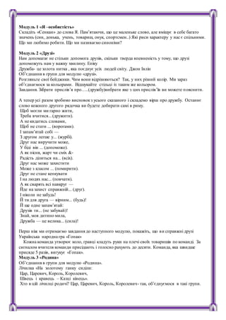 Модуль 1 «Я –особистість»
Складіть «Сенкан» до слова Я. Пам’ятаючи, що це маленьке слово, але вміщує в себе багато
значень (син, донька, учень, товариш, онук, спортсмен..) Які риси характеру у нас є спільними.
Що ми любимо робити. Що ми називаємо синоніми?
Модуль 2 «Друзі»
Нам допомагає не стільки допомога друзів, скільки тверда впевненість у тому, що друзі
допоможуть нам у важку хвилину. Епіку
Дружба- це золота нитка , яка поєднує усіх людей світу. Джон Івлін
Об’єднання в групи для модулю «друзі».
Розгляньте свої бейджики. Чим вони відрізняються? Так, у них різний колір. Ми зараз
об’єднаємося за кольорами. Відшукайте стільці із таким же кольором.
Завдання. Зібрати прислів’я про…..(дружбу)вибрати яке з цих прислів’їв ви можете пояснити.
А тепер усі разом зробимо висновокз усього сказаного і складемо вірш про дружбу. Останнє
слово кожного другого рядочка ви будете добирати самі в риму.
Щоб могли ми гарно жити,
Треба вчитися... (дружити).
А не кидатись словами,
Щоб не стати ... (ворогами).
І запам’ятай собі —
З другом легше у... (журбі).
Друг нас виручити може,
У біді він ... (допоможе).
А як пісня, жарт чи сміх &‐
Радість ділиться на... (всіх).
Друг нас може захистити
Може з класом ... (помирити).
Друг не стане кепкувати
І на людях нас... (повчати).
А як сварять всі навкруг —
Йде на захист справжній... (друг).
І ніколи не забудь!
Й ти для друга — вірним... (будь)!
Й ще одне запам’ятай:
Друзів ти... (не забувай)!
Знай, моя дитино мила,
Дружба — це велика... (сила)!
Перш ніж ми отримаємо завдання до наступного модулю, покажіть, що ви справжні друзі
Українська народна гра «Гопак»
Кожна команда утворює коло, гравці кладуть руки на плечі своїх товаришів по команді. За
сигналом вчителя команди присідають і голосно рахують до десяти. Команда, яка швидше
присяде 5 разів, вигукує «Гопак».
Модуль 3 «Родина»
Об’єднання в групи для модулю «Родина».
Лічилка «На золотому ґанку сиділи:
Цар, Царевич, Король, Королевич,
Швець і кравець – Казці кінець».
Хто в цій лічилці родичі? Цар, Царевич, Король, Королевич- так, об’єднуємося в такі групи.
 
