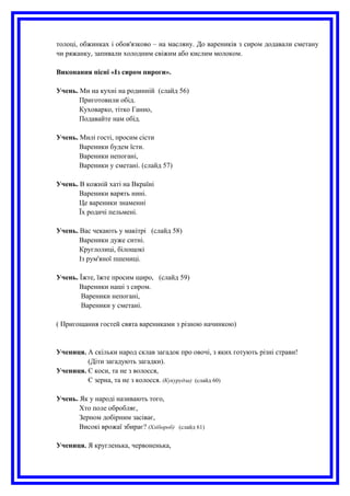 толоці, обжинках і обов'язково – на масляну. До вареників з сиром додавали сметану
чи ряжанку, запивали холодним свіжим або кислим молоком.
Виконання пісні «Із сиром пироги».
Учень. Ми на кухні на родинній (слайд 56)
Приготовили обід.
Куховарко, тітко Ганно,
Подавайте нам обід.
Учень. Милі гості, просим сісти
Вареники будем їсти.
Вареники непогані,
Вареники у сметані. (слайд 57)
Учень. В кожній хаті на Вкраїні
Вареники варять нині.
Це вареники знаменні
Їх родичі пельмені.
Учень. Вас чекають у макітрі (слайд 58)
Вареники дуже ситні.
Круглолиці, білощокі
Із рум'яної пшениці.
Учень. Їжте, їжте просим щиро, (слайд 59)
Вареники наші з сиром.
Вареники непогані,
Вареники у сметані.
( Пригощання гостей свята варениками з різною начинкою)
Учениця. А скільки народ склав загадок про овочі, з яких готують різні страви!
(Діти загадують загадки).
Учениця. Є коси, та не з волосся,
Є зерна, та не з колосся. (Кукурудза) (слайд 60)
Учень. Як у народі називають того,
Хто поле обробляє,
Зерном добірним засіває,
Високі врожаї збирає? (Хлібороб) (слайд 61)
Учениця. Я кругленька, червоненька,
 