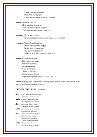 З хвостиком тоненьким.
На городі мене рвуть
І до столу подають, (Редиска) (слайд 62)
Учень. Товстий Гнат —
При землі не впізнать.
А як вирвеш, борщик звариш,
Тоді й похвалиш. (Буряк) (слайд 63)
Учениця. Під землею птиця
Кубло звила та яєць нанесла. (Картопля) (слайд 64)
Учениця. Жовтобокий карапуз
Йшов городом та й загруз,
Бо насіння стільки має,
Що аж боки роздимає.
Через те й загруз... (гарбуз). (слайд 65)
Учень. Під землею хатка,
Там сидить дівчатко,
Зелена в сестриці
Вигляда косиця.
А ми потягнули
Ловко за косицю:
Ой, вилазь на волю,
Червона сестриця, (Морква) (слайд 66)
Учень. Виріс у полі будиночок: у ньому зерен повно, стіни позолочені, вікна
заколочені. (Колос пшениці) (слайд 67)
СЦЕНКА "ДІД І БАБА" (слайд 68)
Дід Щось добреньке з’їсти хочу,
Тільки що – не знаю сам.
Баба Голови б ти не морочив,
Що зварила – те й подам.
Дід Вареники, борщ і каша,
В животі від них урчить.
Баба Вередливий став ти, діду.
Що тобі іще зварить?
Дід Знаю, бабо, ти не сердься,
Я, мабуть би, з’їв оце…
Коровай із борошенця,
А туди б ще вбить яйце.
Баба Отже, клятий!
Хоч бери, тікай із хати!
 
