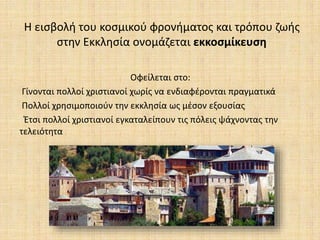 Η εισβολή του κοσμικού φρονήματος και τρόπου ζωής
στην Εκκλησία ονομάζεται εκκοσμίκευση
Οφείλεται στο:
Γίνονται πολλοί χριστιανοί χωρίς να ενδιαφέρονται πραγματικά
Πολλοί χρησιμοποιούν την εκκλησία ως μέσον εξουσίας
Έτσι πολλοί χριστιανοί εγκαταλείπουν τις πόλεις ψάχνοντας την
τελειότητα
 