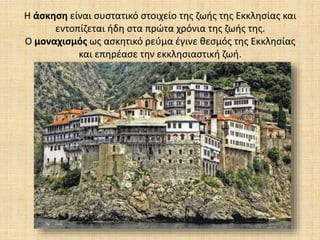 Η άσκηση είναι συστατικό στοιχείο της ζωής της Εκκλησίας και
εντοπίζεται ήδη στα πρώτα χρόνια της ζωής της.
Ο μοναχισμός ως ασκητικό ρεύμα έγινε θεσμός της Εκκλησίας
και επηρέασε την εκκλησιαστική ζωή.
 