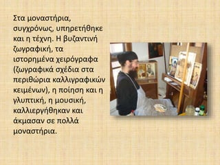 Στα μοναστήρια,
συγχρόνως, υπηρετήθηκε
και η τέχνη. Η βυζαντινή
ζωγραφική, τα
ιστορημένα χειρόγραφα
(ζωγραφικά σχέδια στα
περιθώρια καλλιγραφικών
κειμένων), η ποίηση και η
γλυπτική, η μουσική,
καλλιεργήθηκαν και
άκμασαν σε πολλά
μοναστήρια.
 