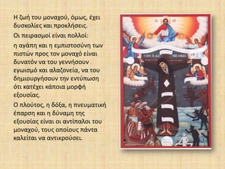 Η ζωή του μοναχού, όμως, έχει
δυσκολίες και προκλήσεις.
Οι πειρασμοί είναι πολλοί:
η αγάπη και η εμπιστοσύνη των
πιστών προς τον μοναχό είναι
δυνατόν να του γεννήσουν
εγωισμό και αλαζονεία, να του
δημιουργήσουν την εντύπωση
ότι κατέχει κάποια μορφή
εξουσίας.
Ο πλούτος, η δόξα, η πνευματική
έπαρση και η δύναμη της
εξουσίας είναι οι αντίπαλοι του
μοναχού, τους οποίους πάντα
καλείται να αντικρούσει.
 