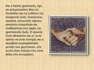 Και ο λαϊκός χριστιανός, έχει
να αντιμετωπίσει όλες τις
δυσκολίες και τις ευθύνες της
σύγχρονης ζωής. Οικογένεια,
εργασία, κοινωνικές σχέσεις
απαιτούν ετοιμότητα και
σταθερότητα στις αρχές της
χριστιανικής ζωής. Ο αγώνας
είναι αδιάκοπος και γι' αυτό
πρέπει να είναι συνεχής και η
αμοιβαία συμπαράσταση
μεταξύ των χριστιανών, είτε
αυτοί είναι σύζυγοι είτε είναι
φίλοι είτε συνεργάτες
 