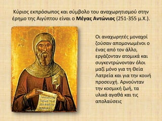Κύριος εκπρόσωπος και σύμβολο του αναχωρητισμού στην
έρημο της Αιγύπτου είναι ο Μέγας Αντώνιος (251-355 μ.Χ.).
Οι αναχωρητές μοναχοί
ζούσαν απομονωμένοι ο
ένας από τον άλλο,
εργάζονταν ατομικά και
συγκεντρώνονταν όλοι
μαζί μόνο για τη Θεία
Λατρεία και για την κοινή
προσευχή. Αρνούνταν
την κοσμική ζωή, τα
υλικά αγαθά και τις
απολαύσεις
 