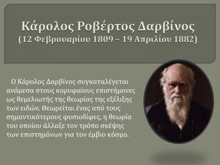 Ο Κάρολος Δαρβίνος συγκαταλέγεται
ανάμεσα στους κορυφαίους επιστήμονες
ως θεμελιωτής της θεωρίας της εξέλιξης
των ειδών. Θεωρείται ένας από τους
σημαντικότερους φυσιοδίφες, η θεωρία
του οποίου άλλαξε τον τρόπο σκέψης
των επιστημόνων για τον έμβιο κόσμο.
 