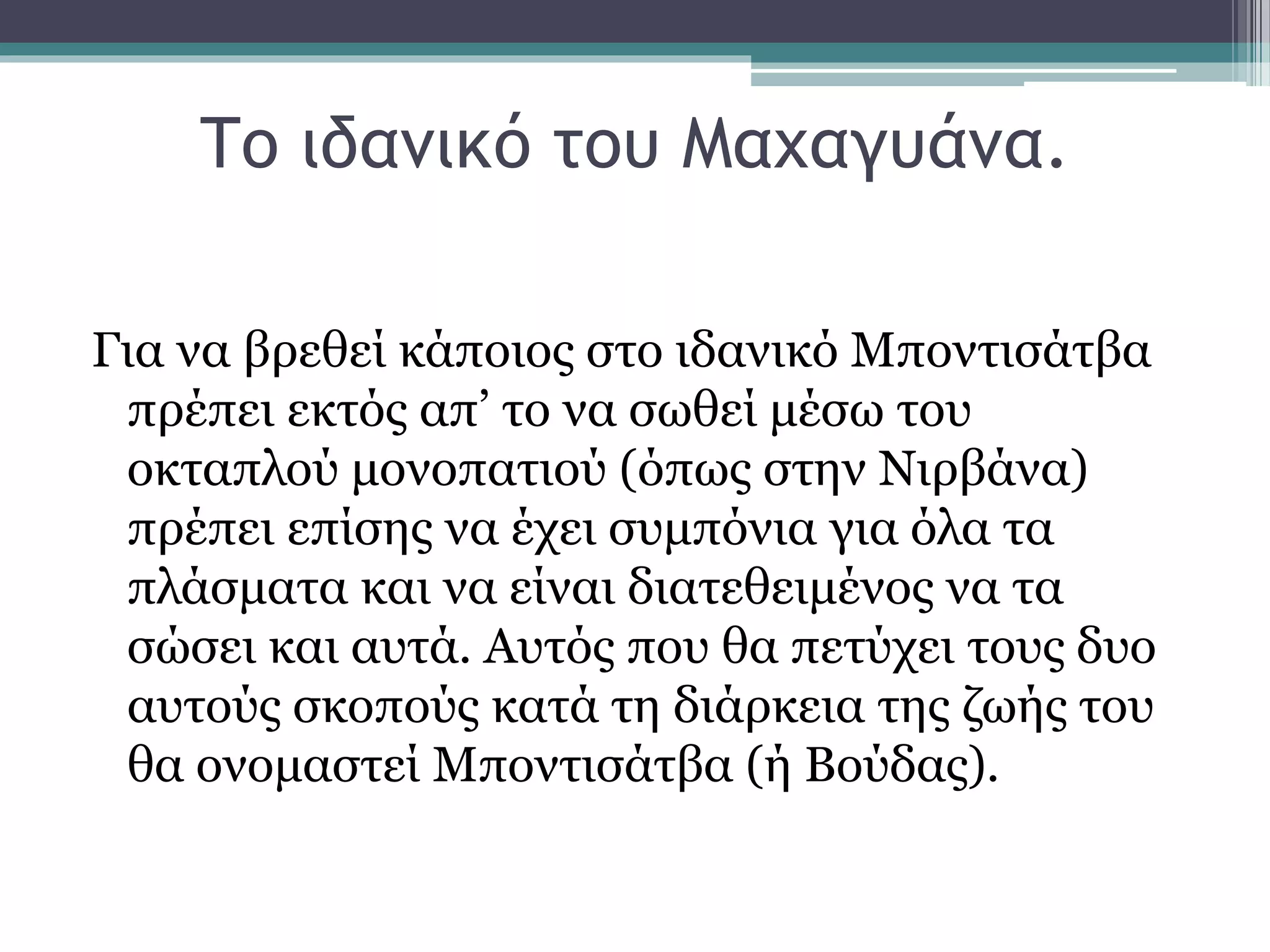 Το ιδανικό του Μαχαγυάνα.
Για να βρεθεί κάποιος στο ιδανικό Μποντισάτβα
πρέπει εκτός απ’ το να σωθεί μέσω του
οκταπλού μονοπατιού (όπως στην Νιρβάνα)
πρέπει επίσης να έχει συμπόνια για όλα τα
πλάσματα και να είναι διατεθειμένος να τα
σώσει και αυτά. Αυτός που θα πετύχει τους δυο
αυτούς σκοπούς κατά τη διάρκεια της ζωής του
θα ονομαστεί Μποντισάτβα (ή Βούδας).
 