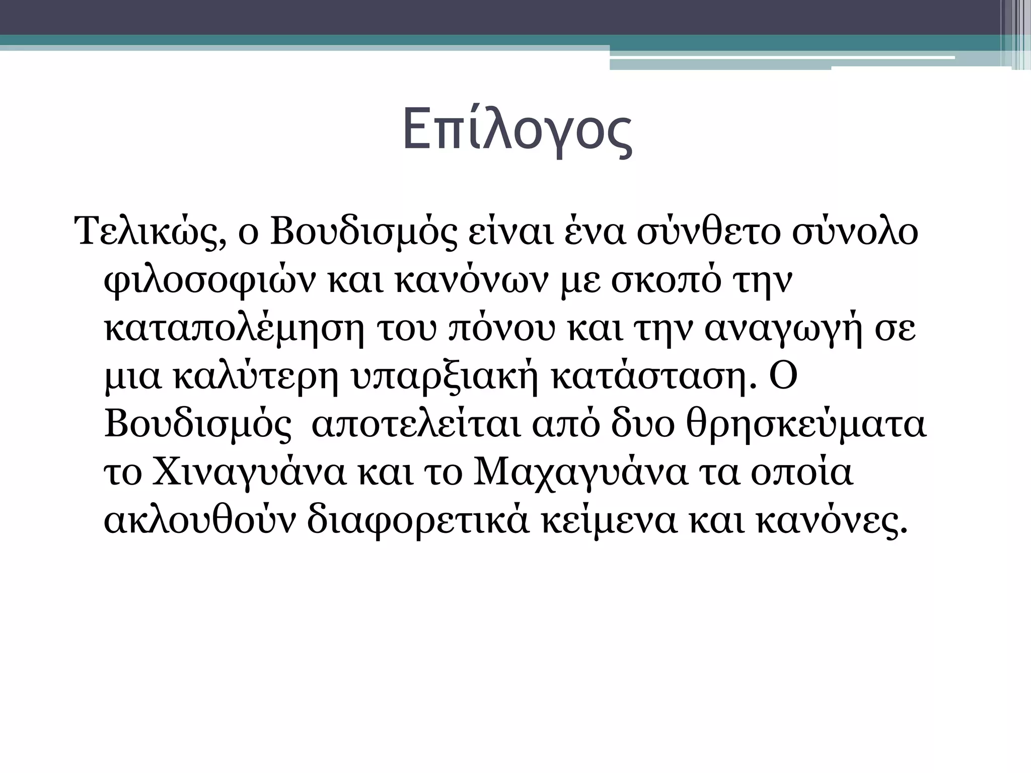 Επίλογος
Τελικώς, ο Βουδισμός είναι ένα σύνθετο σύνολο
φιλοσοφιών και κανόνων με σκοπό την
καταπολέμηση του πόνου και την αναγωγή σε
μια καλύτερη υπαρξιακή κατάσταση. Ο
Βουδισμός αποτελείται από δυο θρησκεύματα
το Χιναγυάνα και το Μαχαγυάνα τα οποία
ακλουθούν διαφορετικά κείμενα και κανόνες.
 