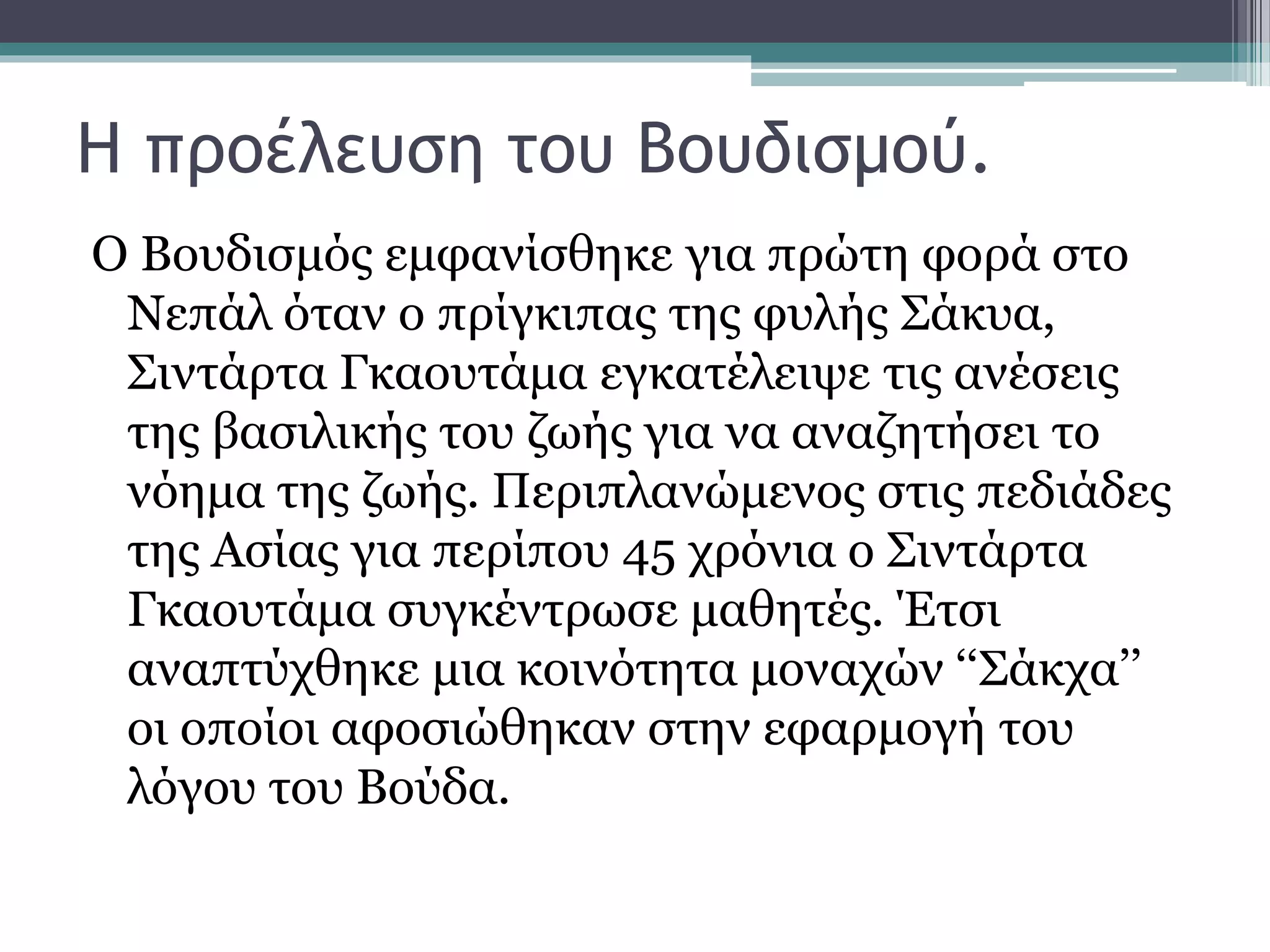 Η προέλευση του Βουδισμού.
Ο Βουδισμός εμφανίσθηκε για πρώτη φορά στο
Νεπάλ όταν ο πρίγκιπας της φυλής Σάκυα,
Σιντάρτα Γκαουτάμα εγκατέλειψε τις ανέσεις
της βασιλικής του ζωής για να αναζητήσει το
νόημα της ζωής. Περιπλανώμενος στις πεδιάδες
της Ασίας για περίπου 45 χρόνια ο Σιντάρτα
Γκαουτάμα συγκέντρωσε μαθητές. Έτσι
αναπτύχθηκε μια κοινότητα μοναχών ‘‘Σάκχα’’
οι οποίοι αφοσιώθηκαν στην εφαρμογή του
λόγου του Βούδα.
 