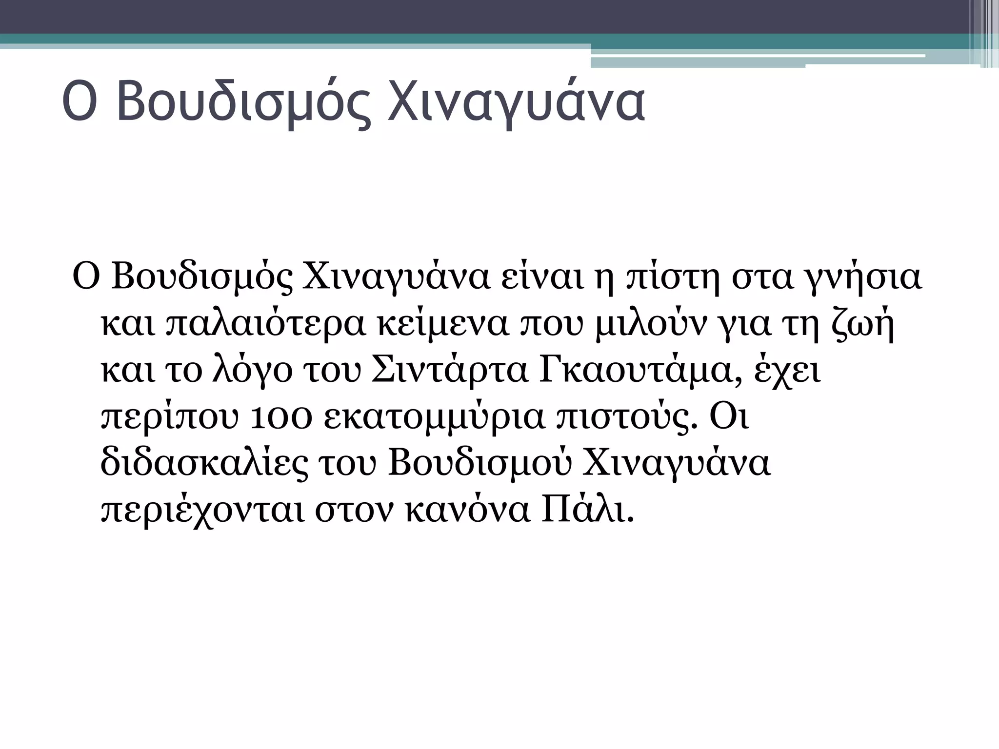 Ο Βουδισμός Χιναγυάνα
Ο Βουδισμός Χιναγυάνα είναι η πίστη στα γνήσια
και παλαιότερα κείμενα που μιλούν για τη ζωή
και το λόγο του Σιντάρτα Γκαουτάμα, έχει
περίπου 100 εκατομμύρια πιστούς. Οι
διδασκαλίες του Βουδισμού Χιναγυάνα
περιέχονται στον κανόνα Πάλι.
 