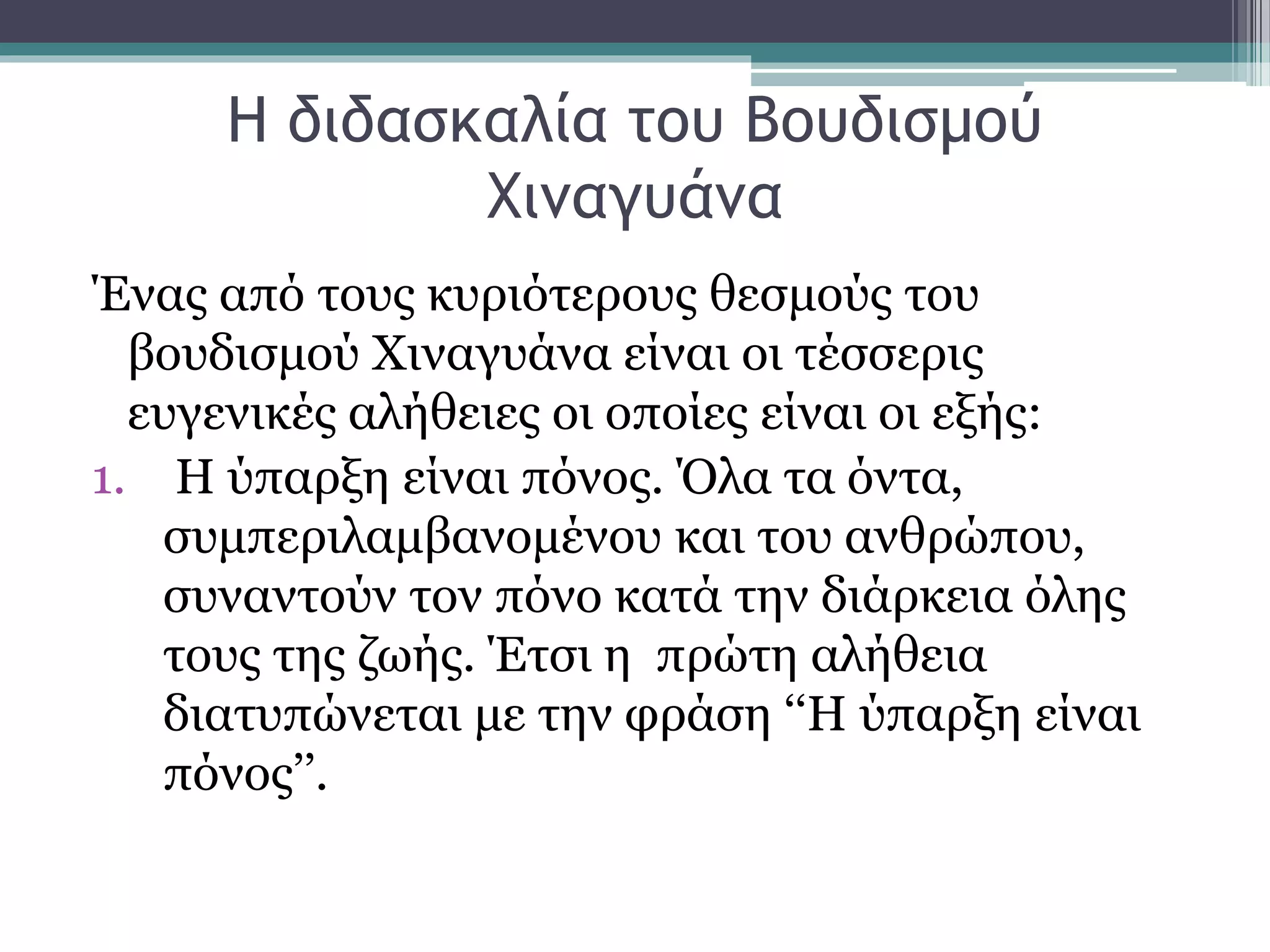 Η διδασκαλία του Βουδισμού
Χιναγυάνα
Ένας από τους κυριότερους θεσμούς του
βουδισμού Χιναγυάνα είναι οι τέσσερις
ευγενικές αλήθειες οι οποίες είναι οι εξής:
1. Η ύπαρξη είναι πόνος. Όλα τα όντα,
συμπεριλαμβανομένου και του ανθρώπου,
συναντούν τον πόνο κατά την διάρκεια όλης
τους της ζωής. Έτσι η πρώτη αλήθεια
διατυπώνεται με την φράση ‘‘Η ύπαρξη είναι
πόνος’’.
 