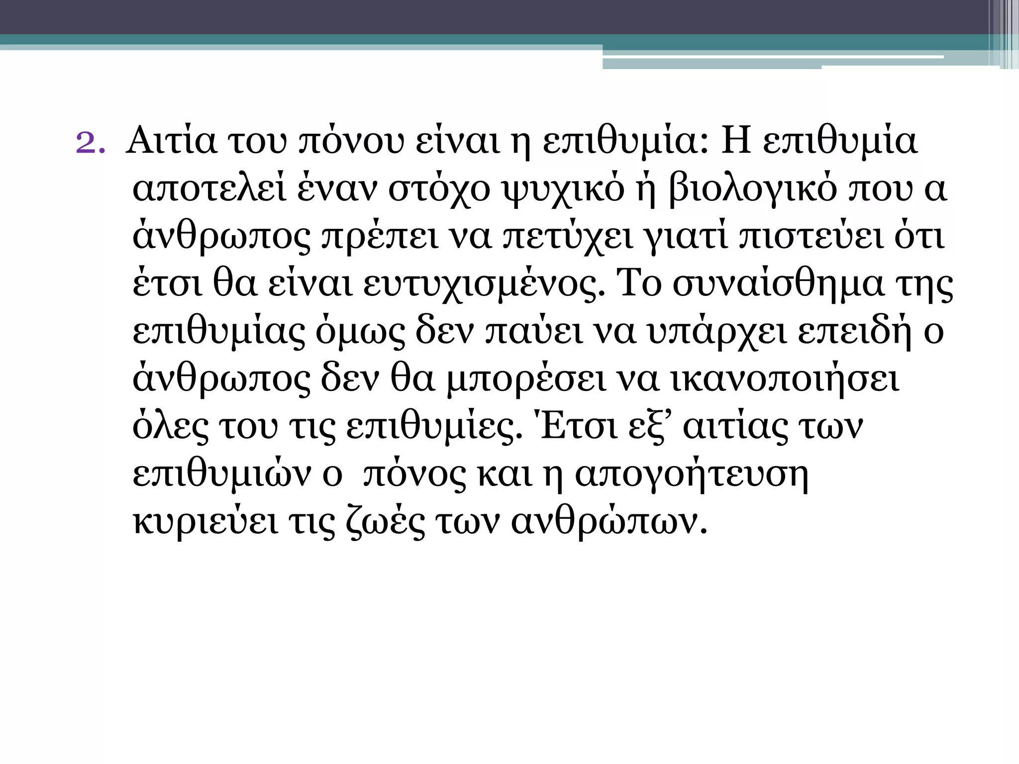 2. Αιτία του πόνου είναι η επιθυμία: Η επιθυμία
αποτελεί έναν στόχο ψυχικό ή βιολογικό που α
άνθρωπος πρέπει να πετύχει γιατί πιστεύει ότι
έτσι θα είναι ευτυχισμένος. Το συναίσθημα της
επιθυμίας όμως δεν παύει να υπάρχει επειδή ο
άνθρωπος δεν θα μπορέσει να ικανοποιήσει
όλες του τις επιθυμίες. Έτσι εξ’ αιτίας των
επιθυμιών ο πόνος και η απογοήτευση
κυριεύει τις ζωές των ανθρώπων.
 