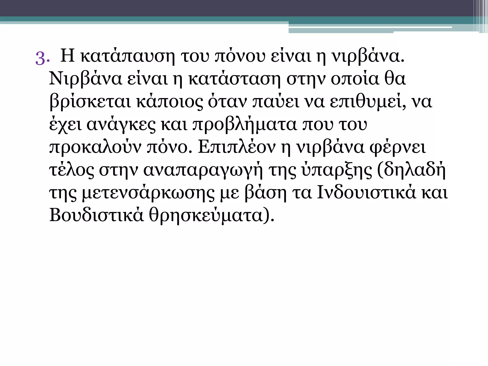 3. Η κατάπαυση του πόνου είναι η νιρβάνα.
Νιρβάνα είναι η κατάσταση στην οποία θα
βρίσκεται κάποιος όταν παύει να επιθυμεί, να
έχει ανάγκες και προβλήματα που του
προκαλούν πόνο. Επιπλέον η νιρβάνα φέρνει
τέλος στην αναπαραγωγή της ύπαρξης (δηλαδή
της μετενσάρκωσης με βάση τα Ινδουιστικά και
Βουδιστικά θρησκεύματα).
 