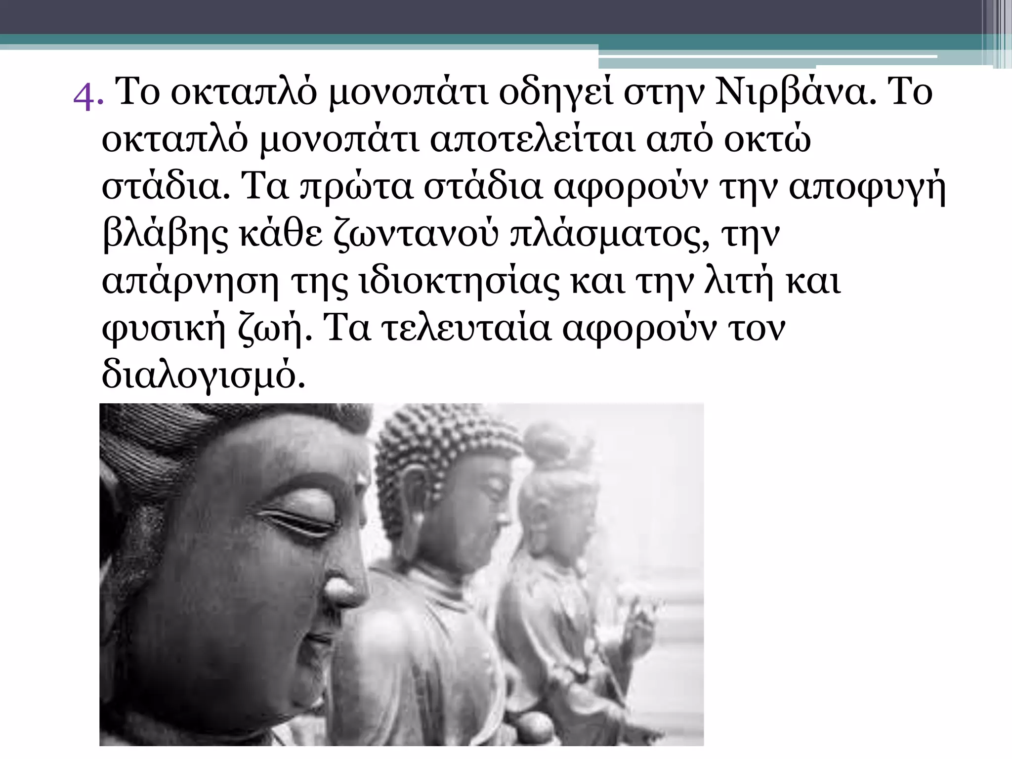 4. Το οκταπλό μονοπάτι οδηγεί στην Νιρβάνα. Το
οκταπλό μονοπάτι αποτελείται από οκτώ
στάδια. Τα πρώτα στάδια αφορούν την αποφυγή
βλάβης κάθε ζωντανού πλάσματος, την
απάρνηση της ιδιοκτησίας και την λιτή και
φυσική ζωή. Τα τελευταία αφορούν τον
διαλογισμό.
 