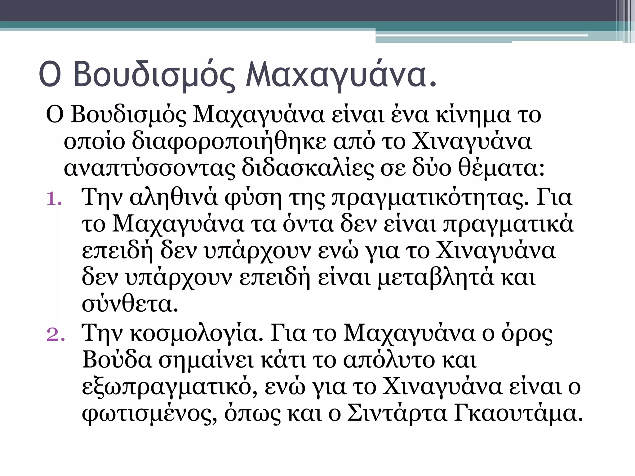 Ο Βουδισμός Μαχαγυάνα.
Ο Βουδισμός Μαχαγυάνα είναι ένα κίνημα το
οποίο διαφοροποιήθηκε από το Χιναγυάνα
αναπτύσσοντας διδασκαλίες σε δύο θέματα:
1. Την αληθινά φύση της πραγματικότητας. Για
το Μαχαγυάνα τα όντα δεν είναι πραγματικά
επειδή δεν υπάρχουν ενώ για το Χιναγυάνα
δεν υπάρχουν επειδή είναι μεταβλητά και
σύνθετα.
2. Την κοσμολογία. Για το Μαχαγυάνα ο όρος
Βούδα σημαίνει κάτι το απόλυτο και
εξωπραγματικό, ενώ για το Χιναγυάνα είναι ο
φωτισμένος, όπως και ο Σιντάρτα Γκαουτάμα.
 