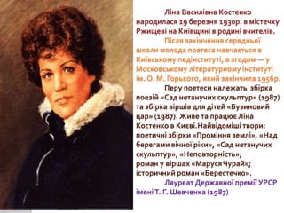 Ліна Василівна Костенко
народилася 19 березня 1930р. в містечку
Ржищеві на Київщині в родині вчителів.
Після закінчення се...