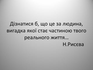 Дізнатися б, що це за людина,
вигадка якої стає частиною твого
реального життя…
Н.Рисєва
 