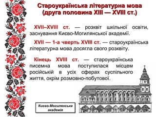 Староукраїнська літературна моваСтароукраїнська літературна мова
(друга половина ХІІІ — ХVІІІ ст.)(друга половина ХІІІ — ХVІІІ ст.)
XVII–XVIII ст. — розквіт шкільної освіти,
заснування Києво-Могилянської академії.
XVII — 1-а чверть XVIII ст. — староукраїнська
літературна мова досягла свого розквіту.
Кінець XVIII ст. — староукраїнська
писемна мова поступилася місцем
російській в усіх сферах суспільного
життя, окрім розмовно-побутової.
Києво-Могилянська
академія
Києво-Могилянська
академія
 