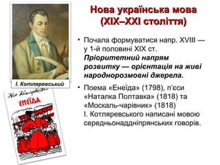 Нова українська моваНова українська мова
(XIX–XXI століття)(XIX–XXI століття)
• Почала формуватися напр. XVIII —
у 1-й половині XIX ст.
Пріоритетний напрям
розвитку — орієнтація на живі
народнорозмовні джерела.
• Поема «Енеїда» (1798), п’єси
«Наталка Полтавка» (1818) та
«Москаль-чарівник» (1818)
І. Котляревського написані мовою
середньонаддніпрянських говорів.
І. Котляревський
 