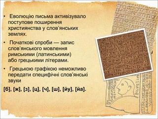 • Еволюцію письма активізувало
поступове поширення
християнства у слов’янських
землях.
• Початкові спроби — запис
слов’янського мовлення
римськими (латинськими)
або грецькими літерами.
• Грецькою графікою неможливо
передати специфічні слов’янські
звуки
[б], [ж], [з], [ц], [ч], [ш], [йу], [йа].
 