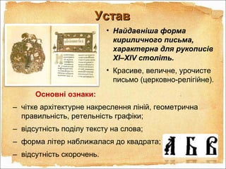 УставУстав
• Найдавніша форма
кириличного письма,
характерна для рукописів
XI–XIV століть.
• Красиве, величне, урочисте
письмо (церковно-релігійне).
Основні ознаки:
– чітке архітектурне накреслення ліній, геометрична
правильність, ретельність графіки;
– відсутність поділу тексту на слова;
– форма літер наближалася до квадрата;
– відсутність скорочень.
 