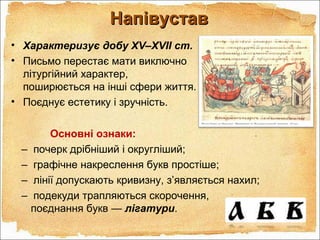 Основні ознаки:
– почерк дрібніший і округліший;
– графічне накреслення букв простіше;
– лінії допускають кривизну, з’являється нахил;
– подекуди трапляються скорочення,
поєднання букв — лігатури.
НапівуставНапівустав
• Характеризує добу XV–XVII ст.
• Письмо перестає мати виключно
літургійний характер,
поширюється на інші сфери життя.
• Поєднує естетику і зручність.
 