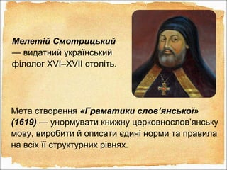 Мелетій Смотрицький
— видатний український
філолог XVI–XVII століть.
Мета створення «Граматики слов’янської»
(1619) — унормувати книжну церковнослов’янську
мову, виробити й описати єдині норми та правила
на всіх її структурних рівнях.
 